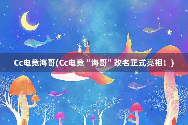 Cc电竞海哥(Cc电竞“海哥”改名正式亮相！)