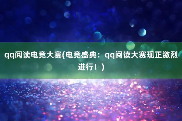 qq阅读电竞大赛(电竞盛典：qq阅读大赛现正激烈进行！)