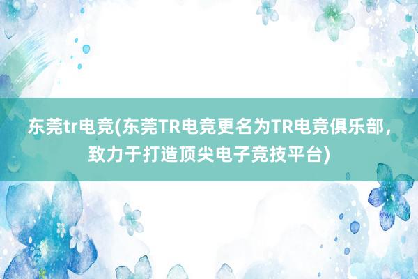 东莞tr电竞(东莞TR电竞更名为TR电竞俱乐部，致力于打造顶尖电子竞技平台)