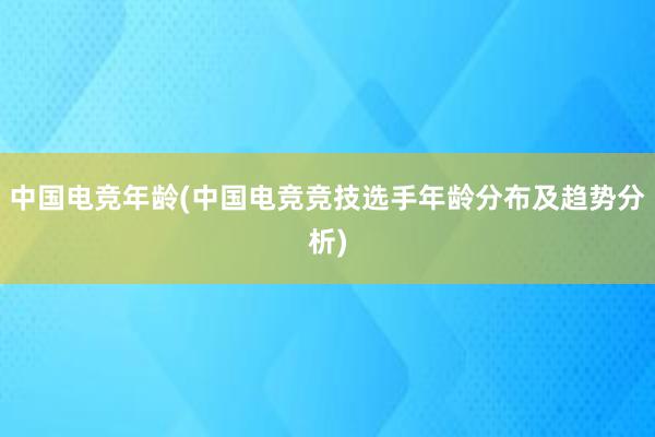 中国电竞年龄(中国电竞竞技选手年龄分布及趋势分析)