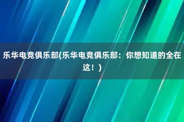 乐华电竞俱乐部(乐华电竞俱乐部：你想知道的全在这！)