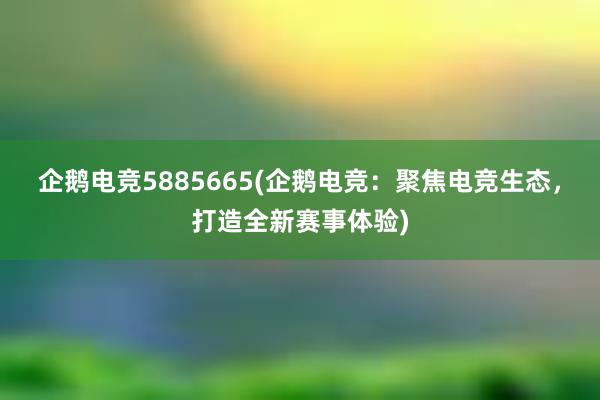 企鹅电竞5885665(企鹅电竞：聚焦电竞生态，打造全新赛事体验)