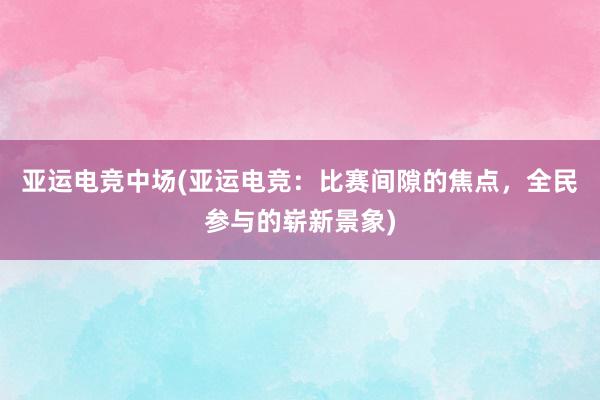 亚运电竞中场(亚运电竞：比赛间隙的焦点，全民参与的崭新景象)