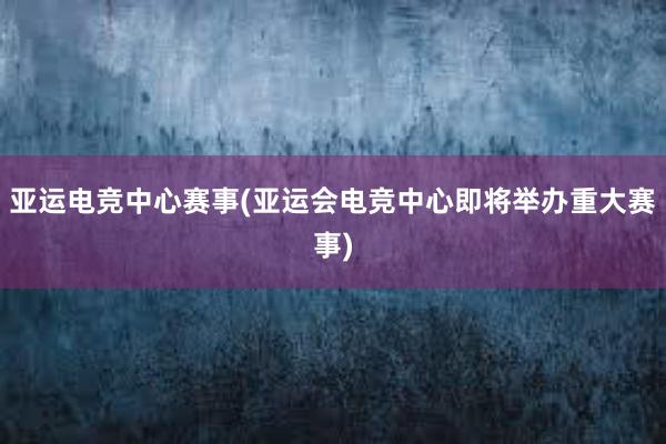 亚运电竞中心赛事(亚运会电竞中心即将举办重大赛事)