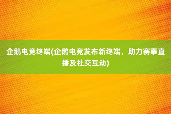 企鹅电竞终端(企鹅电竞发布新终端，助力赛事直播及社交互动)