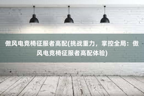 傲风电竞椅征服者高配(挑战重力，掌控全局：傲风电竞椅征服者高配体验)