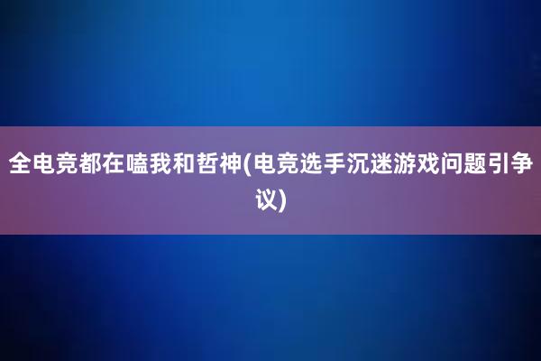 全电竞都在嗑我和哲神(电竞选手沉迷游戏问题引争议)