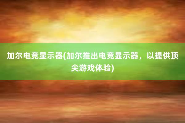 加尔电竞显示器(加尔推出电竞显示器，以提供顶尖游戏体验)