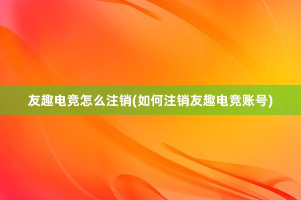 友趣电竞怎么注销(如何注销友趣电竞账号)