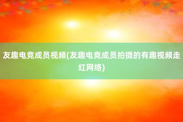 友趣电竞成员视频(友趣电竞成员拍摄的有趣视频走红网络)