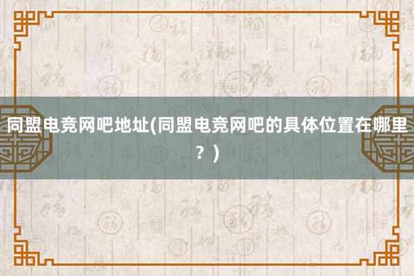 同盟电竞网吧地址(同盟电竞网吧的具体位置在哪里？)