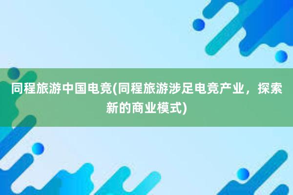 同程旅游中国电竞(同程旅游涉足电竞产业，探索新的商业模式)