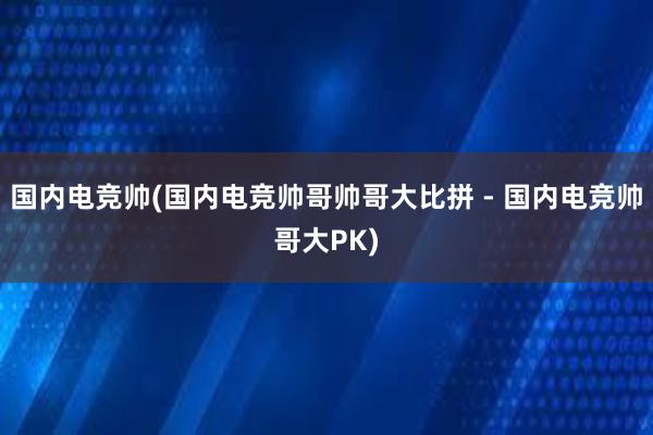 国内电竞帅(国内电竞帅哥帅哥大比拼 - 国内电竞帅哥大PK)