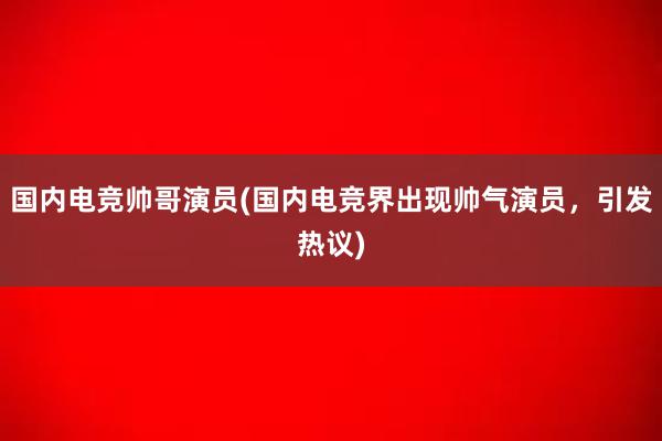 国内电竞帅哥演员(国内电竞界出现帅气演员，引发热议)