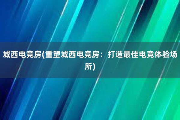 城西电竞房(重塑城西电竞房：打造最佳电竞体验场所)