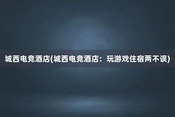 城西电竞酒店(城西电竞酒店：玩游戏住宿两不误)