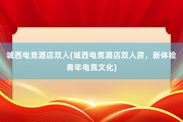 城西电竞酒店双人(城西电竞酒店双人房，新体验青年电竞文化)