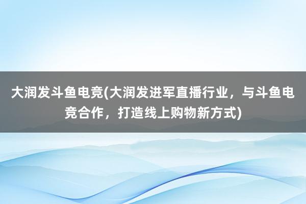 大润发斗鱼电竞(大润发进军直播行业，与斗鱼电竞合作，打造线上购物新方式)