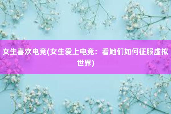 女生喜欢电竞(女生爱上电竞：看她们如何征服虚拟世界)