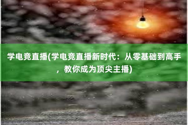 学电竞直播(学电竞直播新时代：从零基础到高手，教你成为顶尖主播)