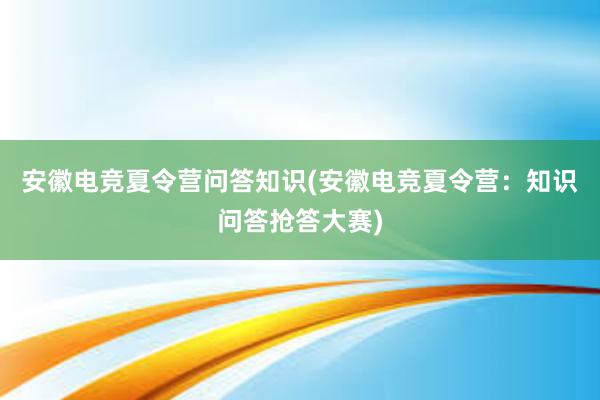 安徽电竞夏令营问答知识(安徽电竞夏令营：知识问答抢答大赛)