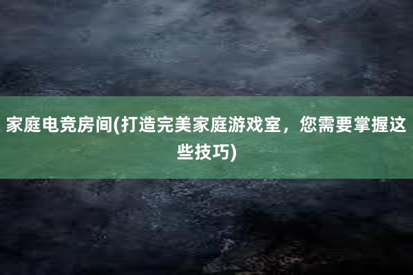 家庭电竞房间(打造完美家庭游戏室，您需要掌握这些技巧)