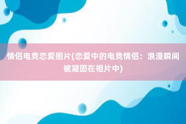 情侣电竞恋爱图片(恋爱中的电竞情侣：浪漫瞬间被凝固在相片中)