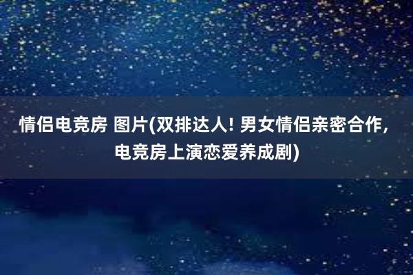 情侣电竞房 图片(双排达人! 男女情侣亲密合作， 电竞房上演恋爱养成剧)