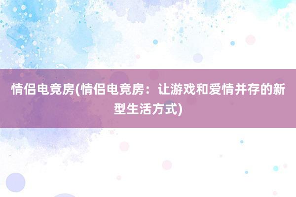 情侣电竞房(情侣电竞房：让游戏和爱情并存的新型生活方式)