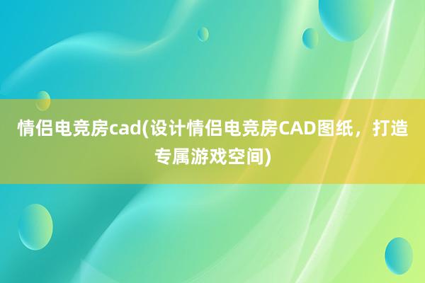 情侣电竞房cad(设计情侣电竞房CAD图纸，打造专属游戏空间)