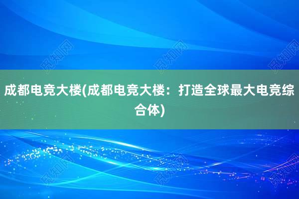 成都电竞大楼(成都电竞大楼：打造全球最大电竞综合体)