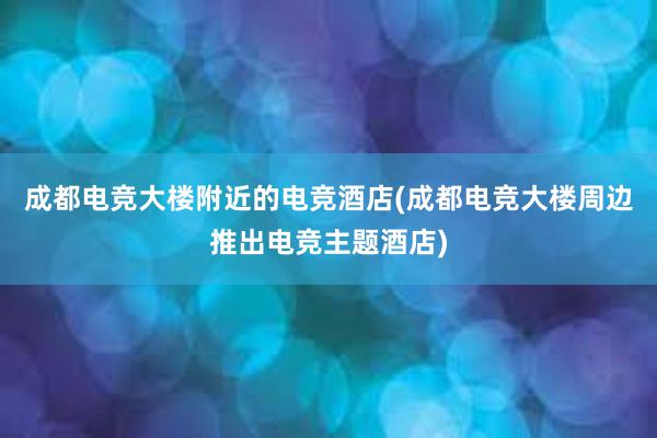 成都电竞大楼附近的电竞酒店(成都电竞大楼周边推出电竞主题酒店)