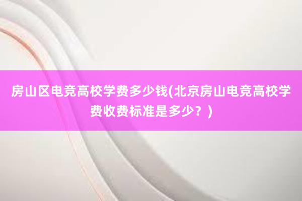 房山区电竞高校学费多少钱(北京房山电竞高校学费收费标准是多少？)