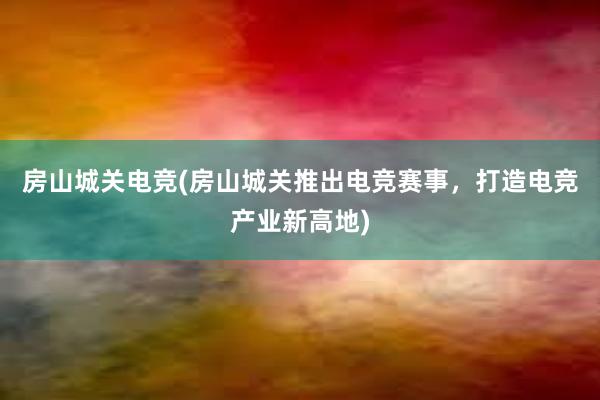 房山城关电竞(房山城关推出电竞赛事，打造电竞产业新高地)