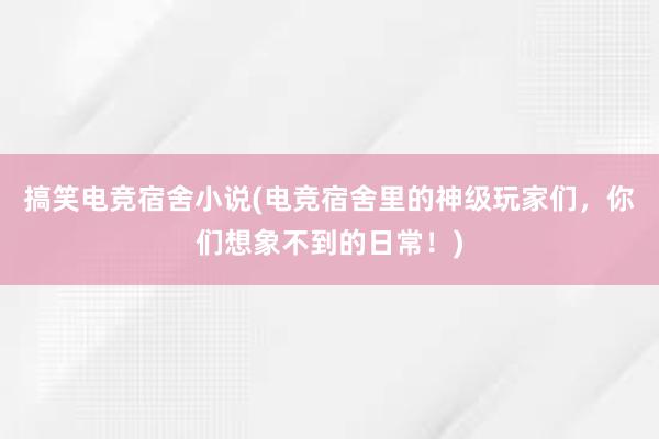 搞笑电竞宿舍小说(电竞宿舍里的神级玩家们，你们想象不到的日常！)