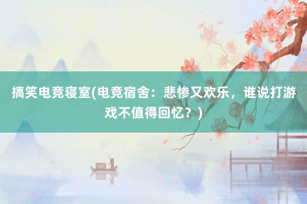 搞笑电竞寝室(电竞宿舍：悲惨又欢乐，谁说打游戏不值得回忆？)