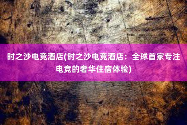 时之沙电竞酒店(时之沙电竞酒店：全球首家专注电竞的奢华住宿体验)