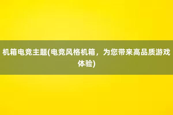 机箱电竞主题(电竞风格机箱，为您带来高品质游戏体验)