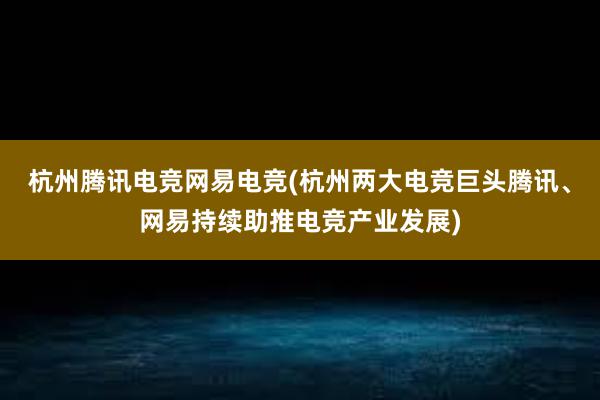 杭州腾讯电竞网易电竞(杭州两大电竞巨头腾讯、网易持续助推电竞产业发展)