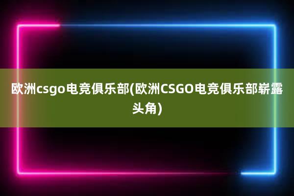 欧洲csgo电竞俱乐部(欧洲CSGO电竞俱乐部崭露头角)