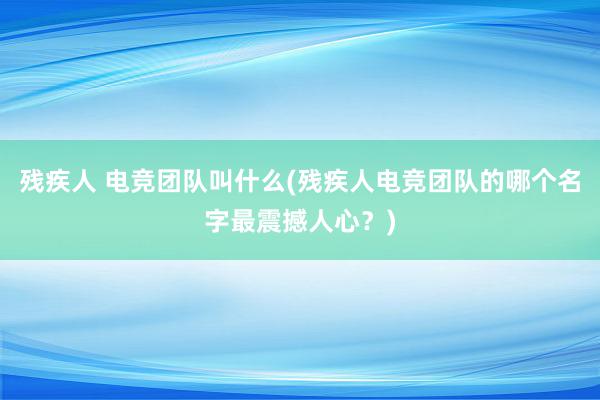 残疾人 电竞团队叫什么(残疾人电竞团队的哪个名字最震撼人心？)