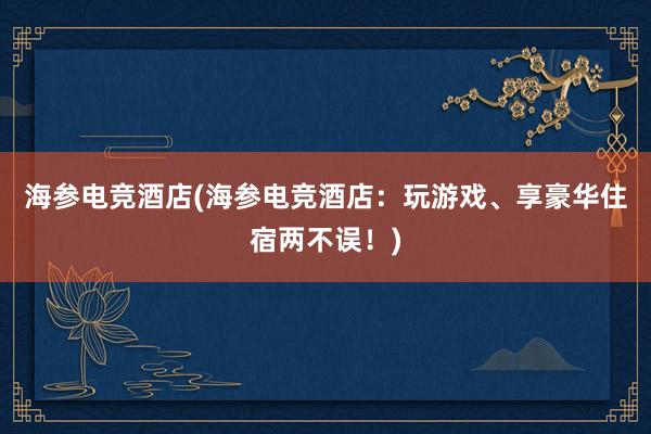 海参电竞酒店(海参电竞酒店：玩游戏、享豪华住宿两不误！)