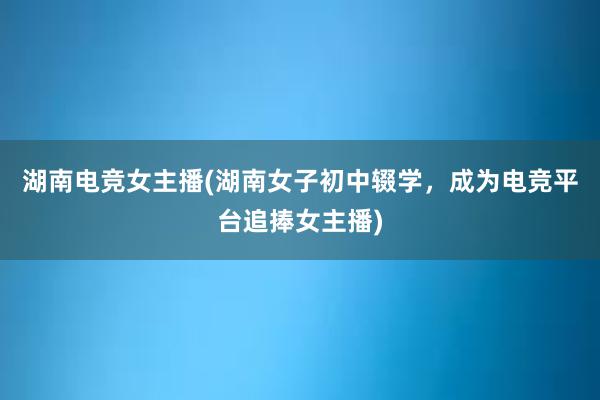 湖南电竞女主播(湖南女子初中辍学，成为电竞平台追捧女主播)