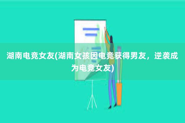 湖南电竞女友(湖南女孩因电竞获得男友，逆袭成为电竞女友)