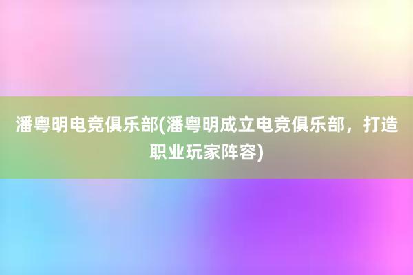 潘粤明电竞俱乐部(潘粤明成立电竞俱乐部，打造职业玩家阵容)