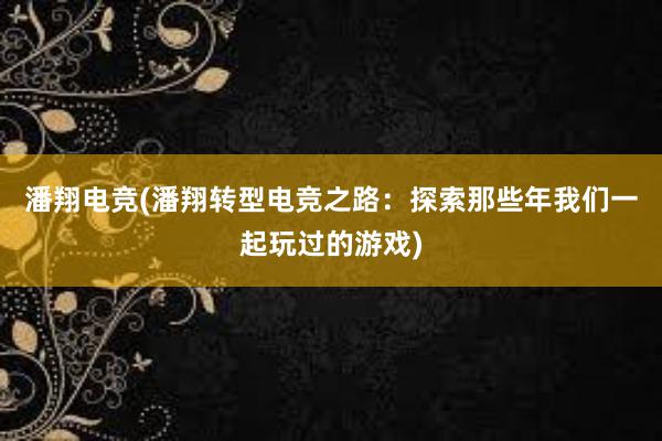 潘翔电竞(潘翔转型电竞之路：探索那些年我们一起玩过的游戏)