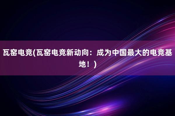 瓦窑电竞(瓦窑电竞新动向：成为中国最大的电竞基地！)