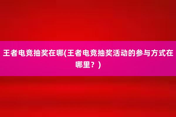 王者电竞抽奖在哪(王者电竞抽奖活动的参与方式在哪里？)