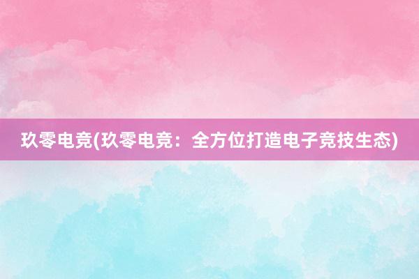 玖零电竞(玖零电竞：全方位打造电子竞技生态)