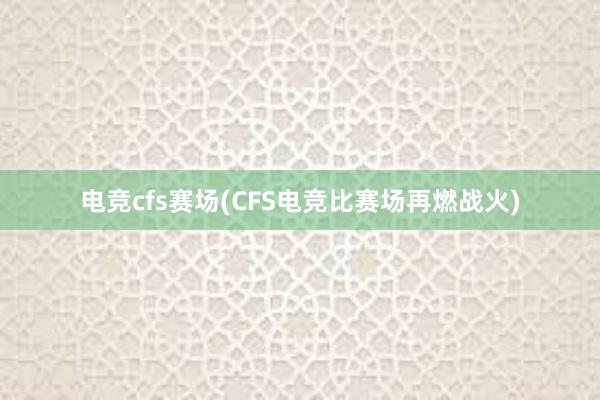 电竞cfs赛场(CFS电竞比赛场再燃战火)